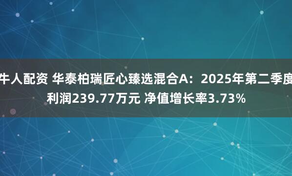 牛人配资 华泰柏瑞匠心臻选混合A：2025年第二季度利润239.77万元 净值增长率3.73%