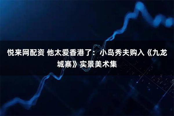 悦来网配资 他太爱香港了：小岛秀夫购入《九龙城寨》实景美术集