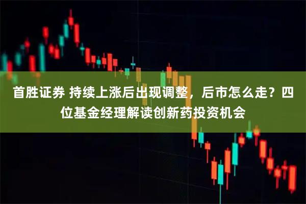 首胜证券 持续上涨后出现调整，后市怎么走？四位基金经理解读创新药投资机会