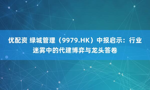 优配资 绿城管理(9979.HK)中报启示:行业迷雾中的代建博弈与龙头答卷