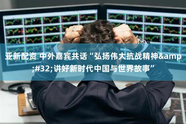 亚新配资 中外嘉宾共话“弘扬伟大抗战精神 讲好新时代中国与世界故事”