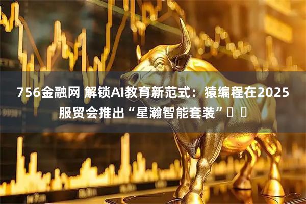 756金融网 解锁AI教育新范式：猿编程在2025服贸会推出“星瀚智能套装”​​