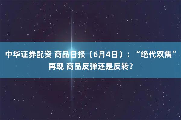 中华证券配资 商品日报（6月4日）：“绝代双焦”再现 商品反弹还是反转？