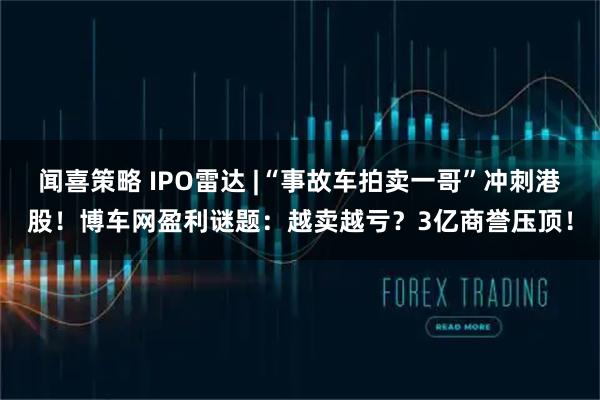 闻喜策略 IPO雷达 |“事故车拍卖一哥”冲刺港股！博车网盈利谜题：越卖越亏？3亿商誉压顶！