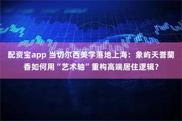 配资宝app 当切尔西美学落地上海：象屿天誉蘭香如何用“艺术轴”重构高端居住逻辑？