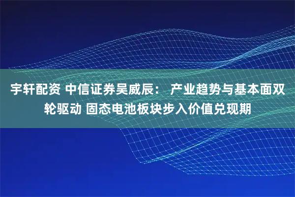 宇轩配资 中信证券吴威辰： 产业趋势与基本面双轮驱动 固态电池板块步入价值兑现期