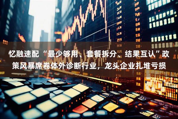 忆融速配 “最少够用、套餐拆分、结果互认”政策风暴席卷体外诊断行业，龙头企业扎堆亏损