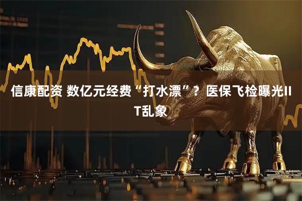 信康配资 数亿元经费“打水漂”？医保飞检曝光IIT乱象