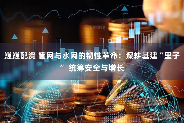 巍巍配资 管网与水网的韧性革命：深耕基建“里子” 统筹安全与增长